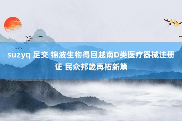 suzyq 足交 锦波生物得回越南D类医疗器械注册证 民众邦畿再拓新篇
