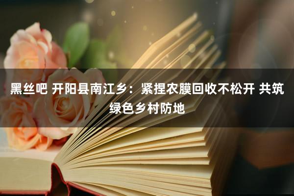 黑丝吧 开阳县南江乡：紧捏农膜回收不松开 共筑绿色乡村防地