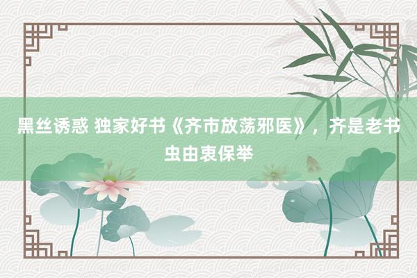 黑丝诱惑 独家好书《齐市放荡邪医》，齐是老书虫由衷保举