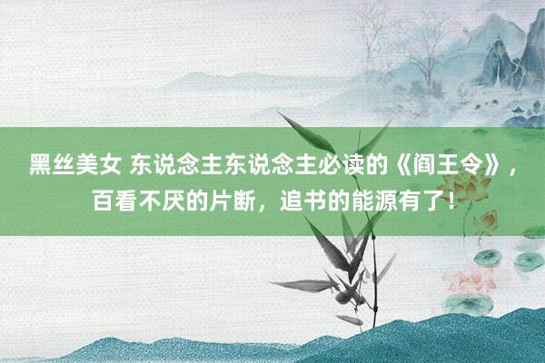 黑丝美女 东说念主东说念主必读的《阎王令》，百看不厌的片断，追书的能源有了！