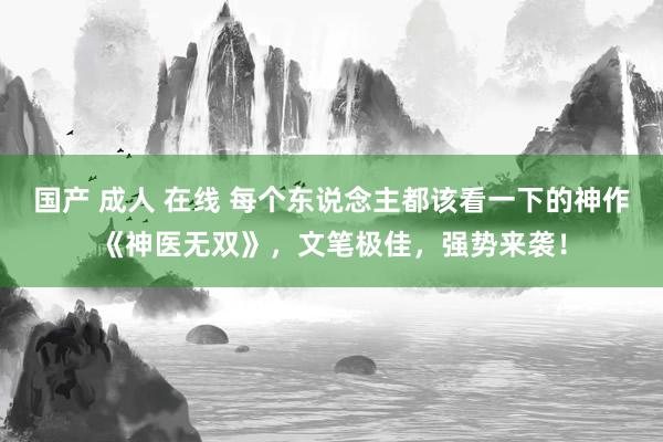 国产 成人 在线 每个东说念主都该看一下的神作《神医无双》，文笔极佳，强势来袭！