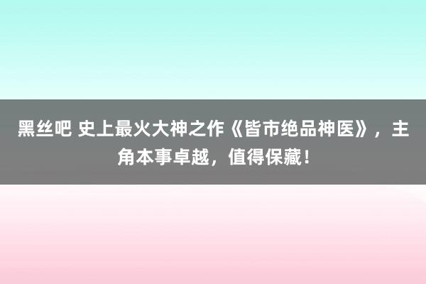 黑丝吧 史上最火大神之作《皆市绝品神医》，主角本事卓越，值得保藏！