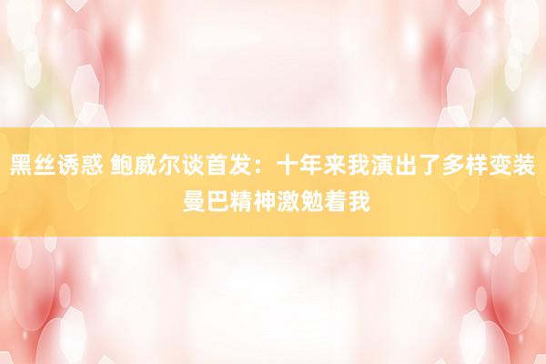 黑丝诱惑 鲍威尔谈首发：十年来我演出了多样变装 曼巴精神激勉着我