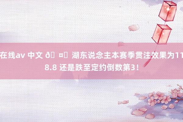 在线av 中文 🤔湖东说念主本赛季贯注效果为118.8 还是跌至定约倒数第3！