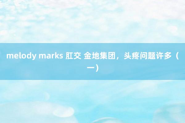 melody marks 肛交 金地集团，头疼问题许多（一）