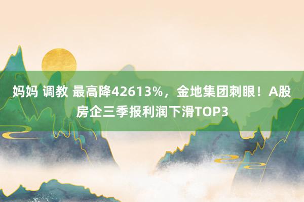 妈妈 调教 最高降42613%，金地集团刺眼！A股房企三季报利润下滑TOP3