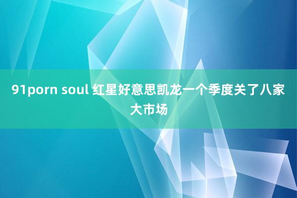 91porn soul 红星好意思凯龙一个季度关了八家大市场
