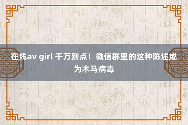 在线av girl 千万别点！微信群里的这种陈述或为木马病毒