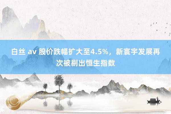 白丝 av 股价跌幅扩大至4.5%，新寰宇发展再次被剔出恒生指数