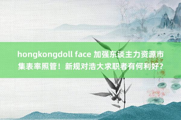 hongkongdoll face 加强东谈主力资源市集表率照管！新规对浩大求职者有何利好？