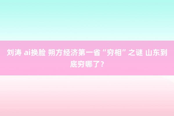 刘涛 ai换脸 朔方经济第一省“穷相”之谜 山东到底穷哪了？