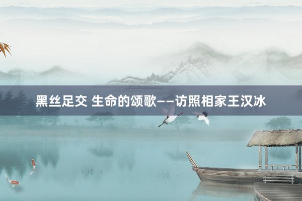 黑丝足交 生命的颂歌——访照相家王汉冰