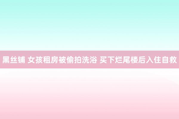 黑丝铺 女孩租房被偷拍洗浴 买下烂尾楼后入住自救