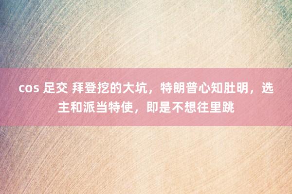 cos 足交 拜登挖的大坑，特朗普心知肚明，选主和派当特使，即是不想往里跳