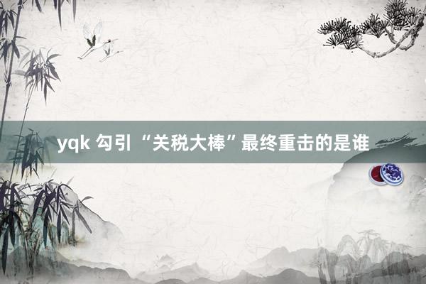 yqk 勾引 “关税大棒”最终重击的是谁