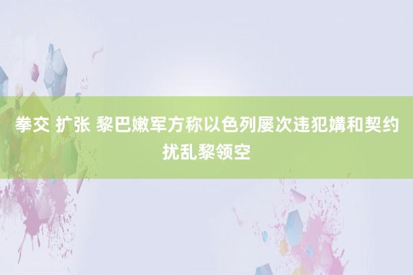 拳交 扩张 黎巴嫩军方称以色列屡次违犯媾和契约扰乱黎领空