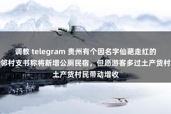 调教 telegram 贵州有个因名字仙葩走红的火车站，隔邻村支书称将新增公厕民宿，但愿游客多过土产
