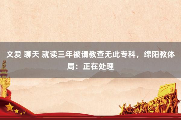 文爱 聊天 就读三年被请教查无此专科，绵阳教体局：正在处理