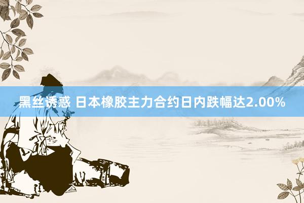 黑丝诱惑 日本橡胶主力合约日内跌幅达2.00%