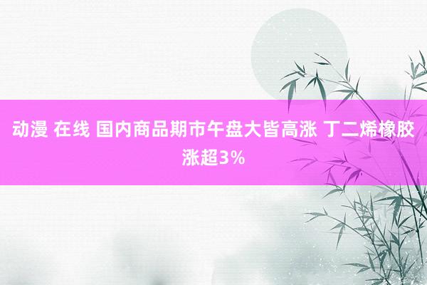 动漫 在线 国内商品期市午盘大皆高涨 丁二烯橡胶涨超3%