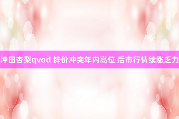 冲田杏梨qvod 锌价冲突年内高位 后市行情续涨乏力