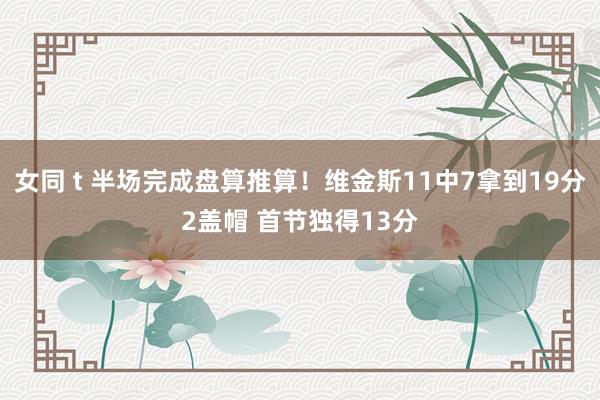 女同 t 半场完成盘算推算！维金斯11中7拿到19分2盖帽 首节独得13分