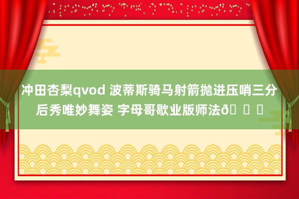冲田杏梨qvod 波蒂斯骑马射箭抛进压哨三分后秀唯妙舞姿 字母哥歇业版师法😅