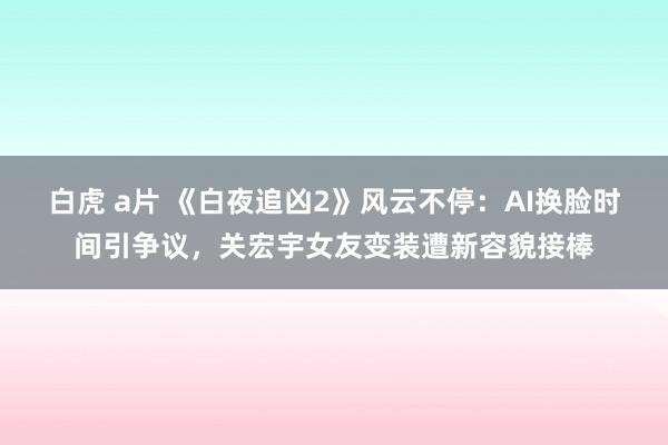 白虎 a片 《白夜追凶2》风云不停：AI换脸时间引争议，关宏宇女友变装遭新容貌接棒