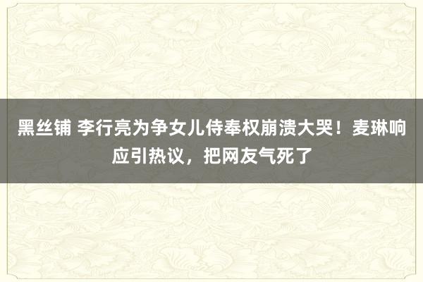 黑丝铺 李行亮为争女儿侍奉权崩溃大哭！麦琳响应引热议，把网友气死了