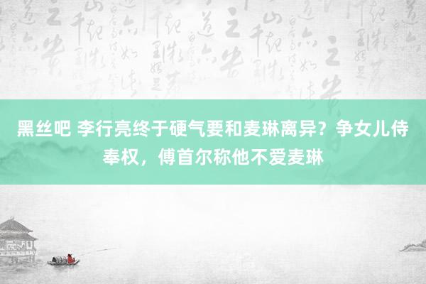 黑丝吧 李行亮终于硬气要和麦琳离异？争女儿侍奉权，傅首尔称他不爱麦琳