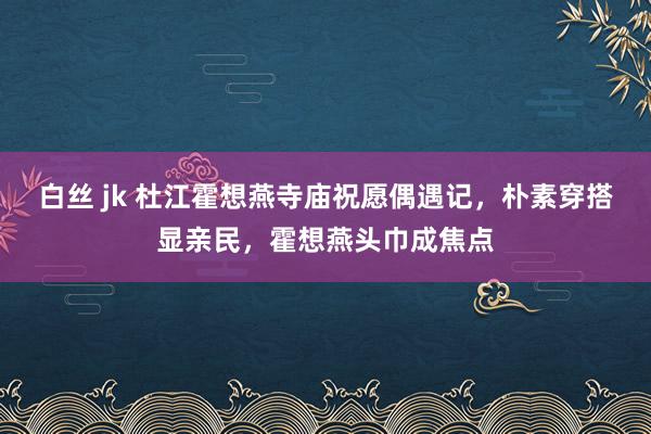 白丝 jk 杜江霍想燕寺庙祝愿偶遇记，朴素穿搭显亲民，霍想燕头巾成焦点