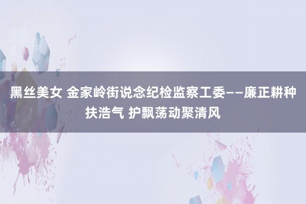 黑丝美女 金家岭街说念纪检监察工委——廉正耕种扶浩气 护飘荡动聚清风