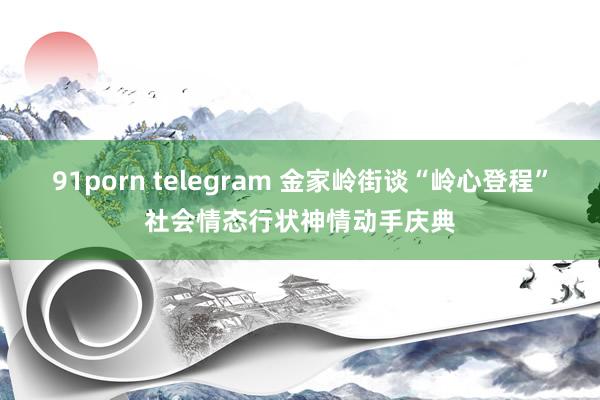 91porn telegram 金家岭街谈“岭心登程”社会情态行状神情动手庆典