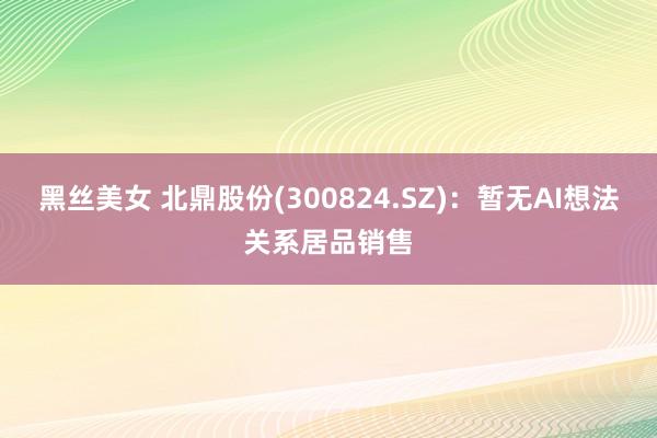 黑丝美女 北鼎股份(300824.SZ)：暂无AI想法关系居品销售
