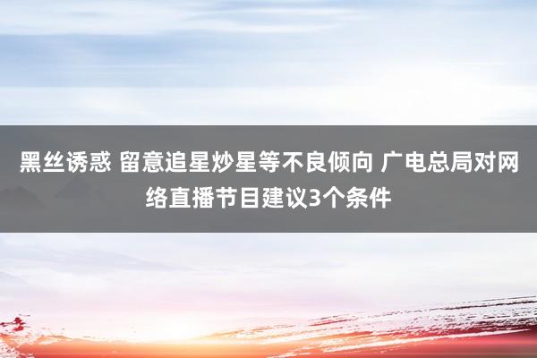 黑丝诱惑 留意追星炒星等不良倾向 广电总局对网络直播节目建议3个条件