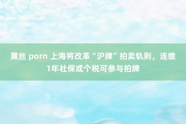 黑丝 porn 上海将改革“沪牌”拍卖轨则，连缴1年社保或个税可参与拍牌