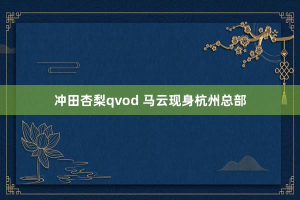冲田杏梨qvod 马云现身杭州总部