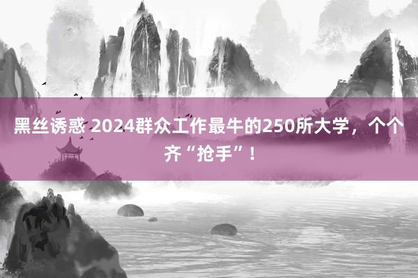 黑丝诱惑 2024群众工作最牛的250所大学，个个齐“抢手”！