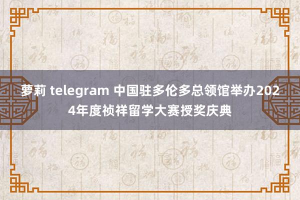 萝莉 telegram 中国驻多伦多总领馆举办2024年度祯祥留学大赛授奖庆典