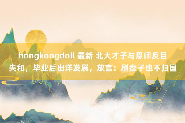 hongkongdoll 最新 北大才子与恩师反目失和，毕业后出洋发展，放言：刷盘子也不归国