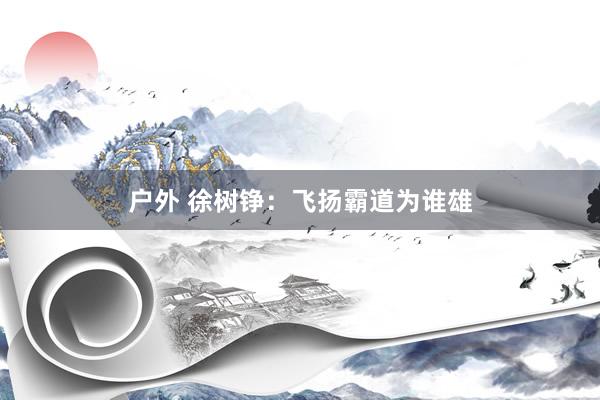 户外 徐树铮：飞扬霸道为谁雄