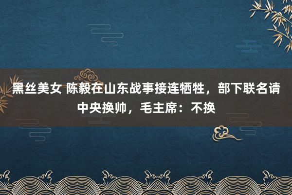 黑丝美女 陈毅在山东战事接连牺牲，部下联名请中央换帅，毛主席：不换