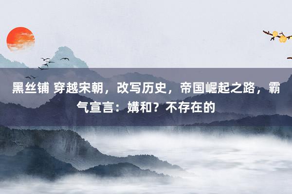 黑丝铺 穿越宋朝，改写历史，帝国崛起之路，霸气宣言：媾和？不存在的
