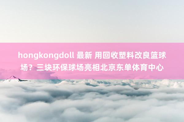 hongkongdoll 最新 用回收塑料改良篮球场？三块环保球场亮相北京东单体育中心