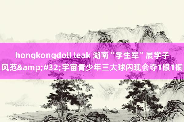 hongkongdoll leak 湖南“学生军”展学子风范&#32;宇宙青少年三大球闪现会