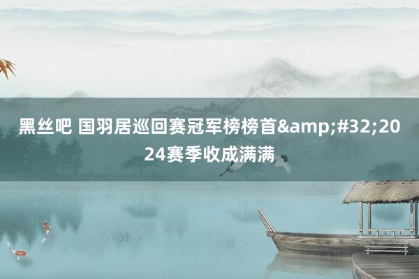 黑丝吧 国羽居巡回赛冠军榜榜首&#32;2024赛季收成满满