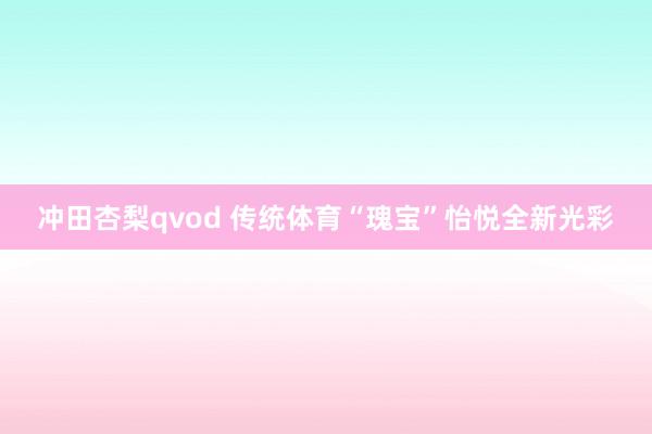 冲田杏梨qvod 传统体育“瑰宝”怡悦全新光彩