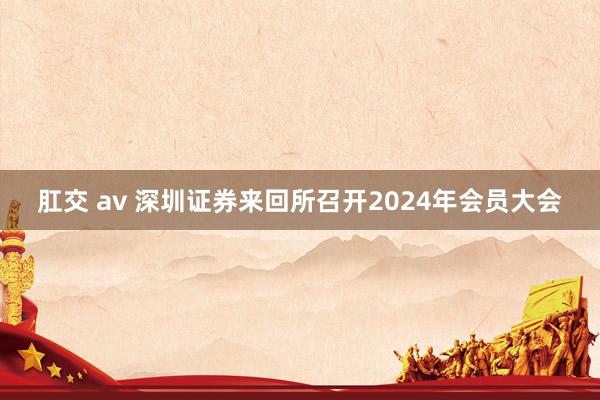 肛交 av 深圳证券来回所召开2024年会员大会