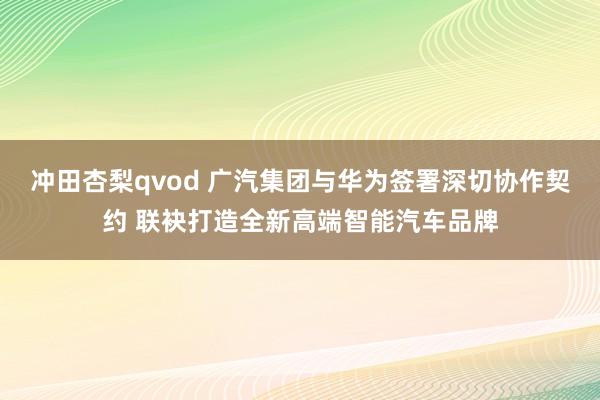 冲田杏梨qvod 广汽集团与华为签署深切协作契约 联袂打造全新高端智能汽车品牌