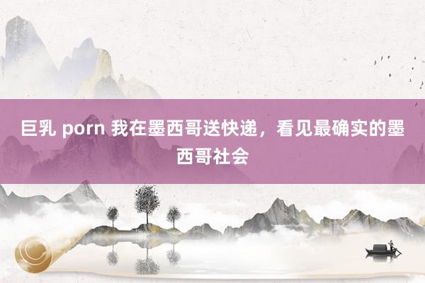 巨乳 porn 我在墨西哥送快递，看见最确实的墨西哥社会